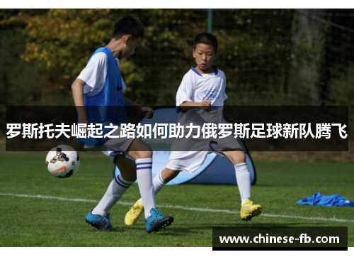罗斯托夫崛起之路如何助力俄罗斯足球新队腾飞 罗斯托夫崛起之路如何助力俄罗斯足球新队腾飞
