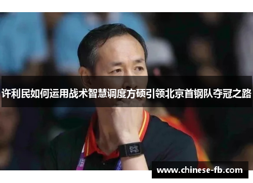 许利民如何运用战术智慧调度方硕引领北京首钢队夺冠之路 许利民如何运用战术智慧调度方硕引领北京首钢队夺冠之路